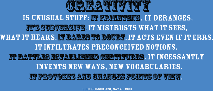 Creativity is unusual stuff: It frightens. It deranges. It's subversive. It mistrusts what it sees, what it hears. It dares to doubt. It acts even if it errs. It infiltrates preconceived notions. It rattles established certitudes. It incessantly invents new ways, new vocabulary. It provokes and changes points of view. Colors Issue: #28, May 26, 2001